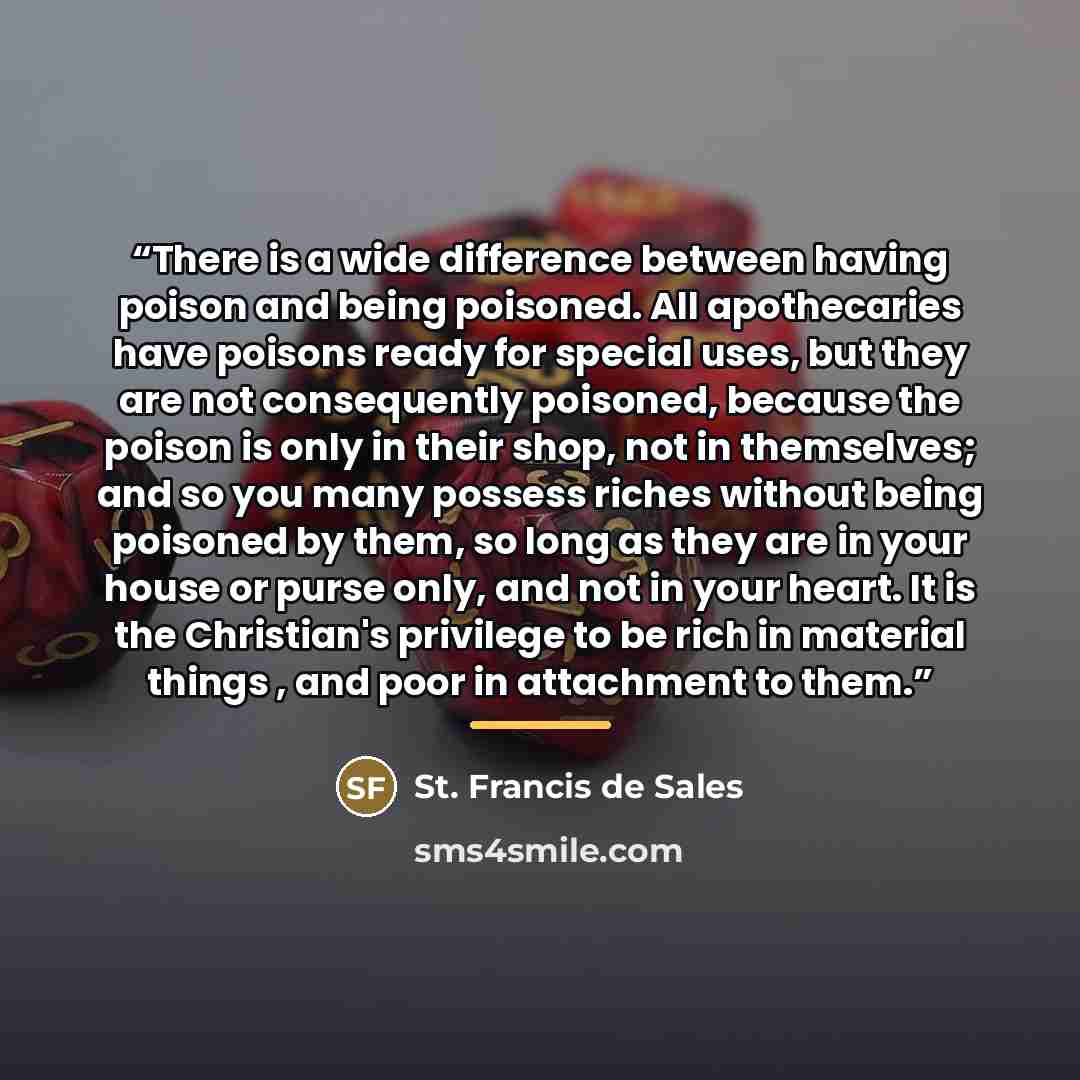 “There is a wide difference between having poison and being poisoned. All apothecaries have poisons ready for special uses, but they are not consequently poisoned, because the poison is only in their shop, not in themselves; and so you many possess riches without being poisoned by them, so long as…” quote by St. Francis de Sales