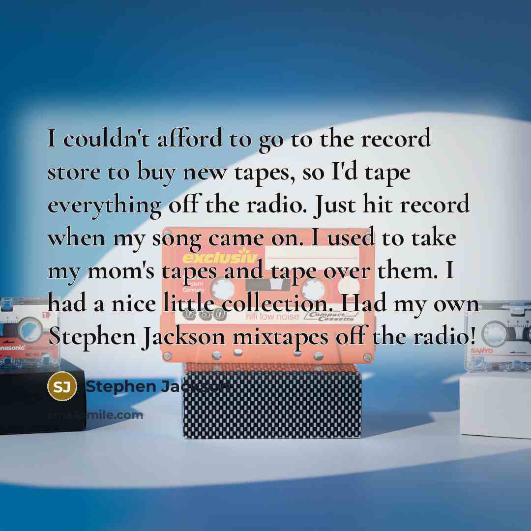 “I couldn't afford to go to the record store to buy new tapes, so I'd tape everything off the radio. Just hit record when my song came on. I used to take my mom's tapes and tape over them. I had a nice little collection. Had my own Stephen Jackson mixtapes off the radio!” quote by Stephen Jackson
