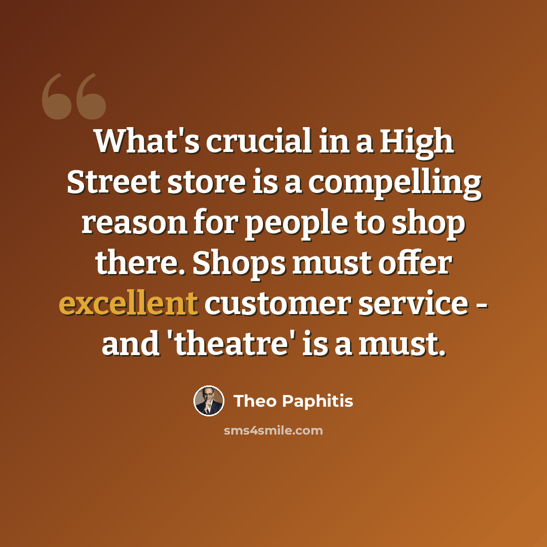 “What's crucial in a High Street store is a compelling reason for people to shop there. Shops must offer excellent customer service - and 'theatre' is a must.” quote by Theo Paphitis