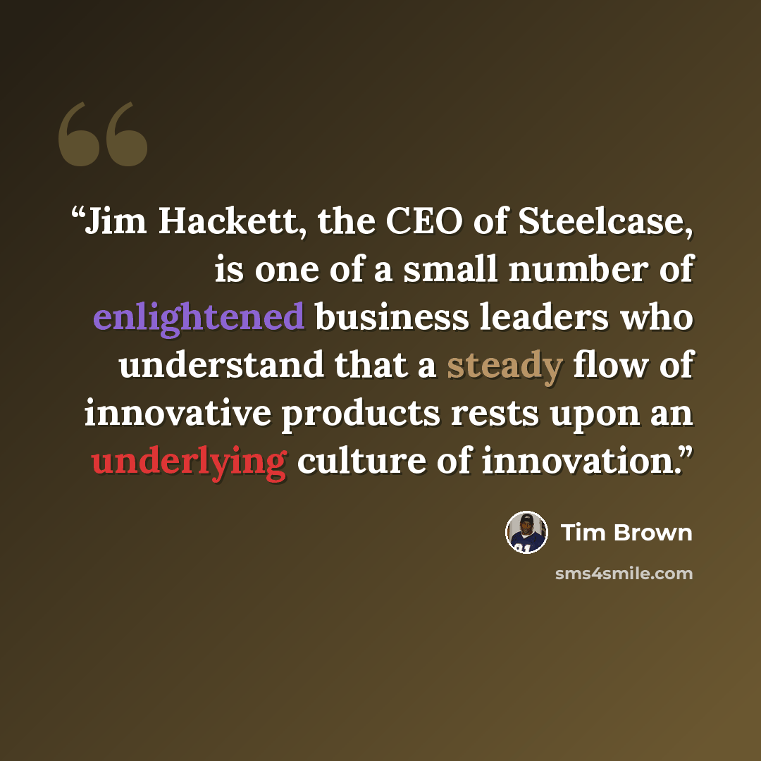 “Jim Hackett, the CEO of Steelcase, is one of a small number of enlightened business leaders who understand that a steady flow of innovative products rests upon an underlying culture of innovation.” quote by Tim Brown