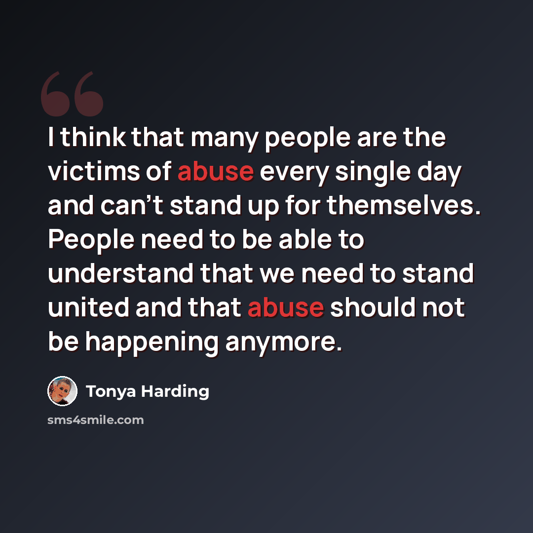 “I think that many people are the victims of abuse every single day and can't stand up for themselves. People need to be able to understand that we need to stand united and that abuse should not be happening anymore.” quote by Tonya Harding