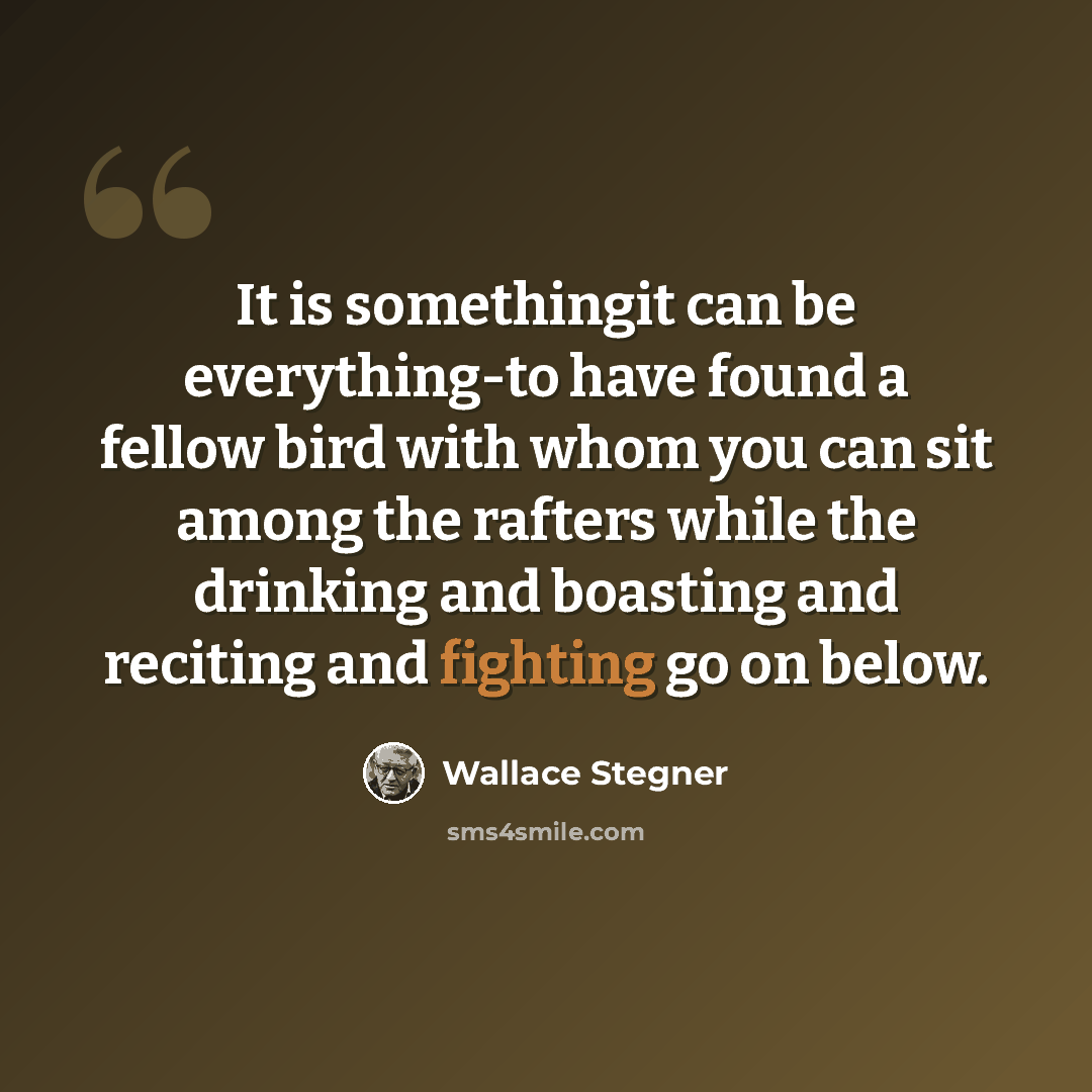 “It is somethingit can be everything-to have found a fellow bird with whom you can sit among the rafters while the drinking and boasting and reciting and fighting go on below.” quote by Wallace Stegner