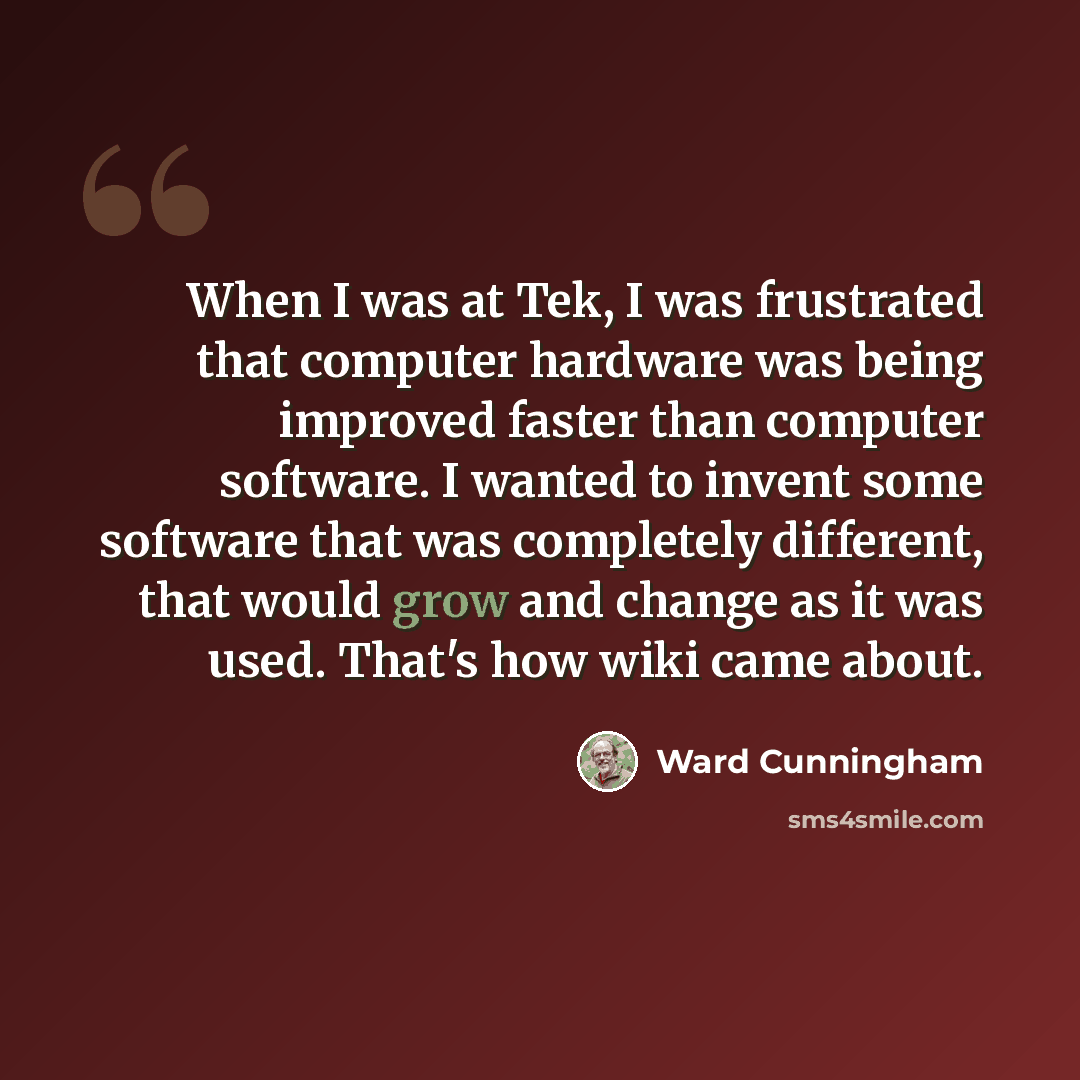 “When I was at Tek, I was frustrated that computer hardware was being improved faster than computer software. I wanted to invent some software that was completely different, that would grow and change as it was used. That's how wiki came about.” quote by Ward Cunningham