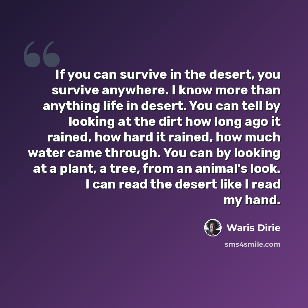 “If you can survive in the desert, you survive anywhere. I know more than anything life in desert. You can tell by looking at the dirt how long ago it rained, how hard it rained, how much water came through. You can by looking at a plant, a tree, from an animal's look. I can read the desert like I…” quote by Waris Dirie