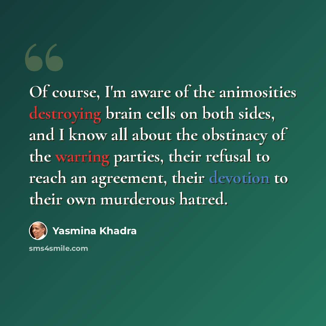 “Of course, I'm aware of the animosities destroying brain cells on both sides, and I know all about the obstinacy of the warring parties, their refusal to reach an agreement, their devotion to their own murderous hatred.” quote by Yasmina Khadra