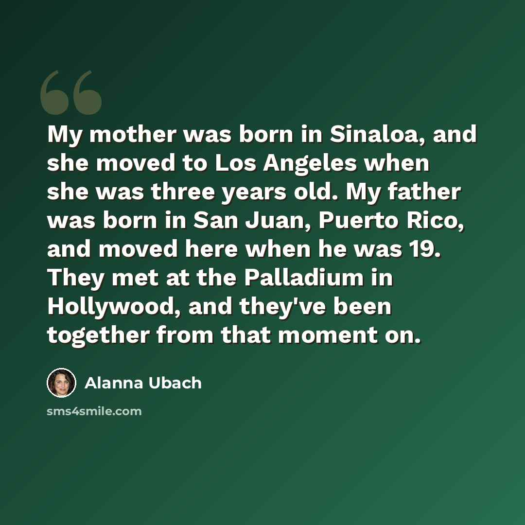 “My mother was born in Sinaloa, and she moved to Los Angeles when she was three years old. My father was born in San Juan, Puerto Rico, and moved here when he was 19. They met at the Palladium in Hollywood, and they've been together from that moment on.” quote by Alanna Ubach