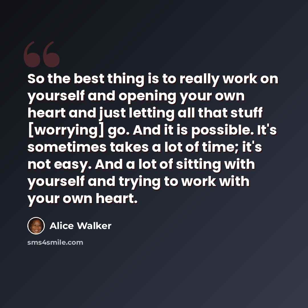 “So the best thing is to really work on yourself and opening your own heart and just letting all that stuff [worrying] go. And it is possible. It's sometimes takes a lot of time; it's not easy. And a lot of sitting with yourself and trying to work with your own heart.” quote by Alice Walker