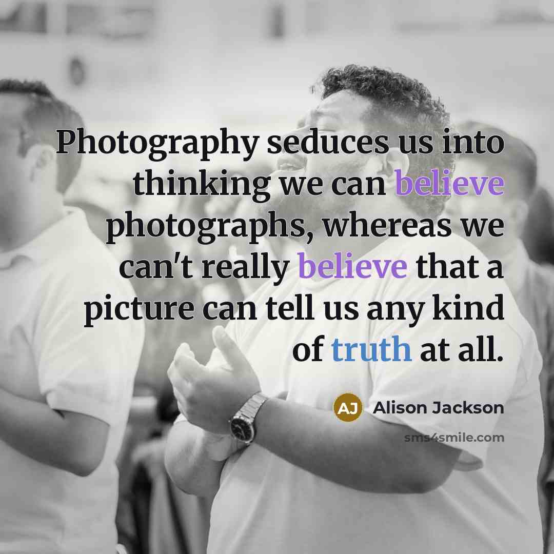 “Photography seduces us into thinking we can believe photographs, whereas we can't really believe that a picture can tell us any kind of truth at all.” quote by Alison Jackson