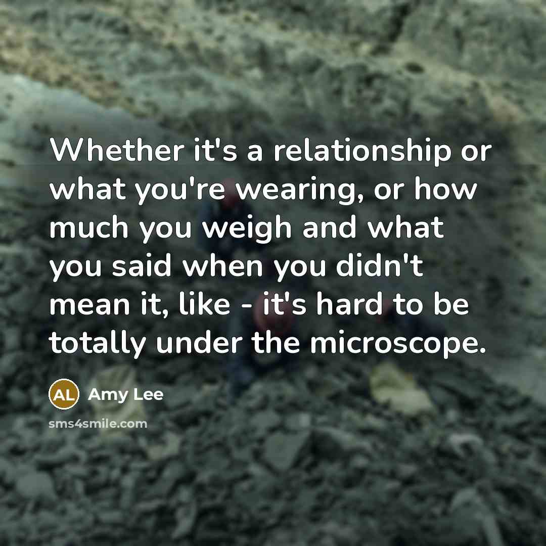 “Whether it's a relationship or what you're wearing, or how much you weigh and what you said when you didn't mean it, like - it's hard to be totally under the microscope.” quote by Amy Lee