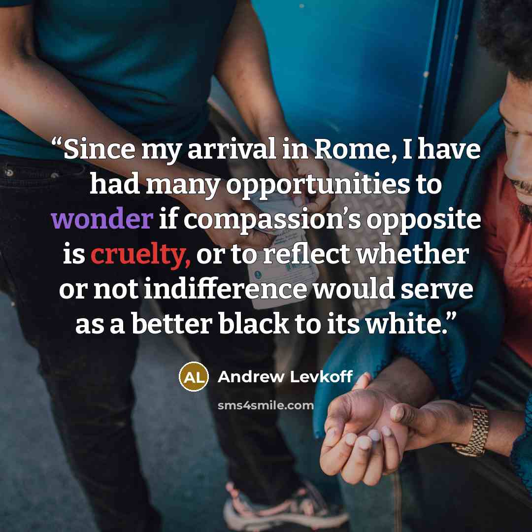 “Since my arrival in Rome, I have had many opportunities to wonder if compassion’s opposite is cruelty, or to reflect whether or not indifference would serve as a better black to its white.” quote by Andrew Levkoff