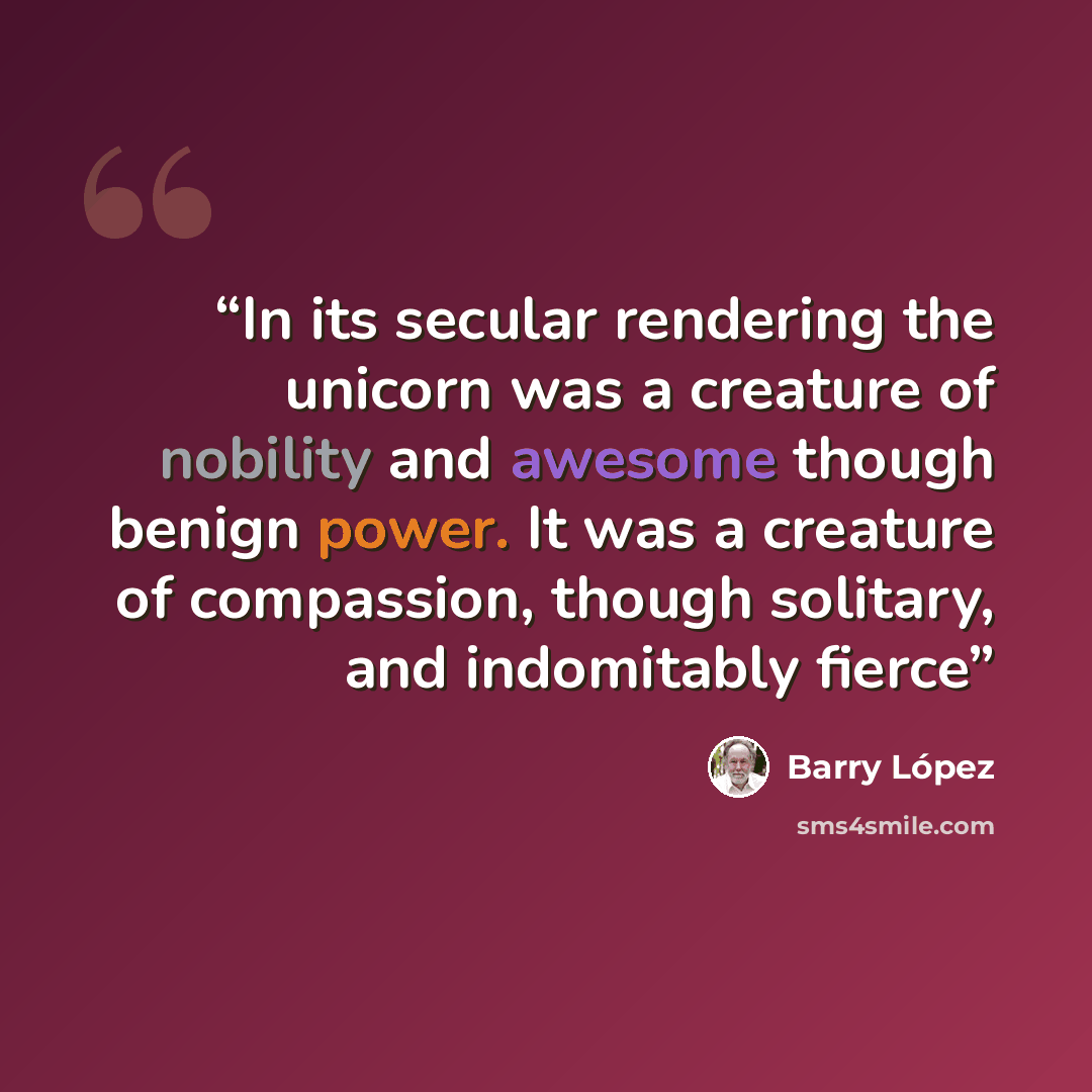 “In its secular rendering the unicorn was a creature of nobility and awesome though benign power. It was a creature of compassion, though solitary, and indomitably fierce” quote by Barry López