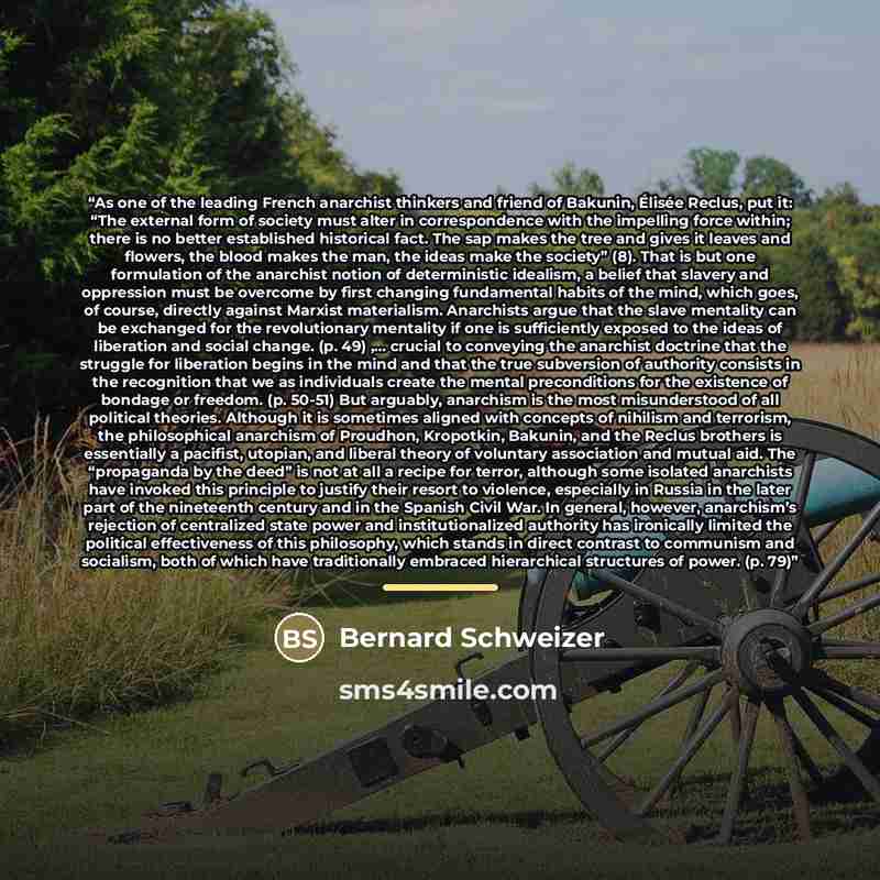 “As one of the leading French anarchist thinkers and friend of Bakunin, Élisée Reclus, put it: “The external form of society must alter in correspondence with the impelling force within; there is no better established historical fact. The sap makes the tree and gives it leaves and flowers, the…” quote by Bernard Schweizer