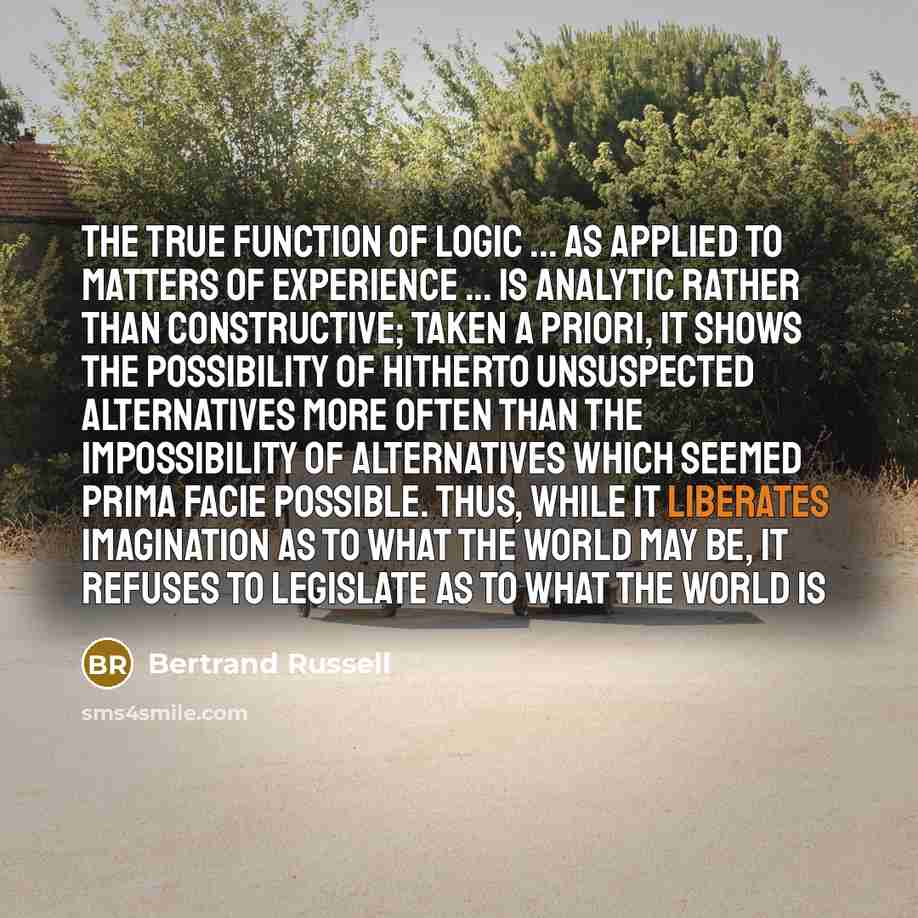 “The true function of logic ... as applied to matters of experience ... is analytic rather than constructive; taken a priori, it shows the possibility of hitherto unsuspected alternatives more often than the impossibility of alternatives which seemed prima facie possible. Thus, while it liberates…” quote by Bertrand Russell