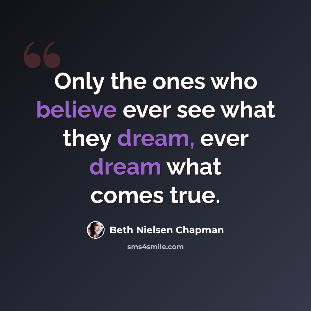“Only the ones who believe ever see what they dream, ever dream what comes true.” quote by Beth Nielsen Chapman