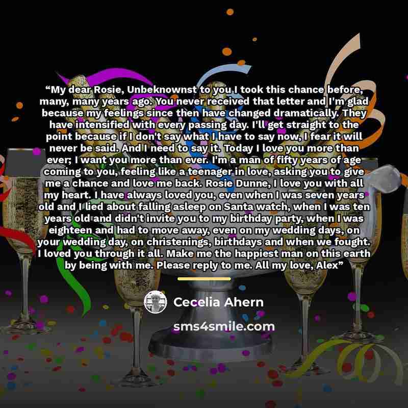 “My dear Rosie, Unbeknownst to you I took this chance before, many, many years ago. You never received that letter and I'm glad because my feelings since then have changed dramatically. They have intensified with every passing day. I'll get straight to the point because if I don't say what I have…” quote by Cecelia Ahern