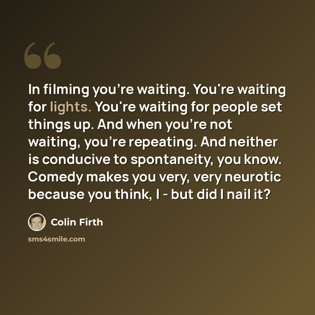 “In filming you're waiting. You're waiting for lights. You're waiting for people set things up. And when you're not waiting, you're repeating. And neither is conducive to spontaneity, you know. Comedy makes you very, very neurotic because you think, I - but did I nail it?” quote by Colin Firth