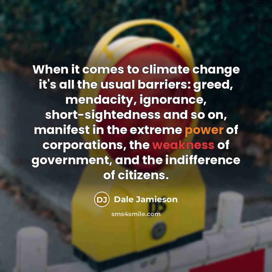 “When it comes to climate change it's all the usual barriers: greed, mendacity, ignorance, short-sightedness and so on, manifest in the extreme power of corporations, the weakness of government, and the indifference of citizens.” quote by Dale Jamieson