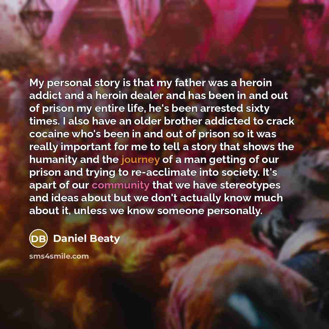 “My personal story is that my father was a heroin addict and a heroin dealer and has been in and out of prison my entire life, he's been arrested sixty times. I also have an older brother addicted to crack cocaine who's been in and out of prison so it was really important for me to tell a story…” quote by Daniel Beaty