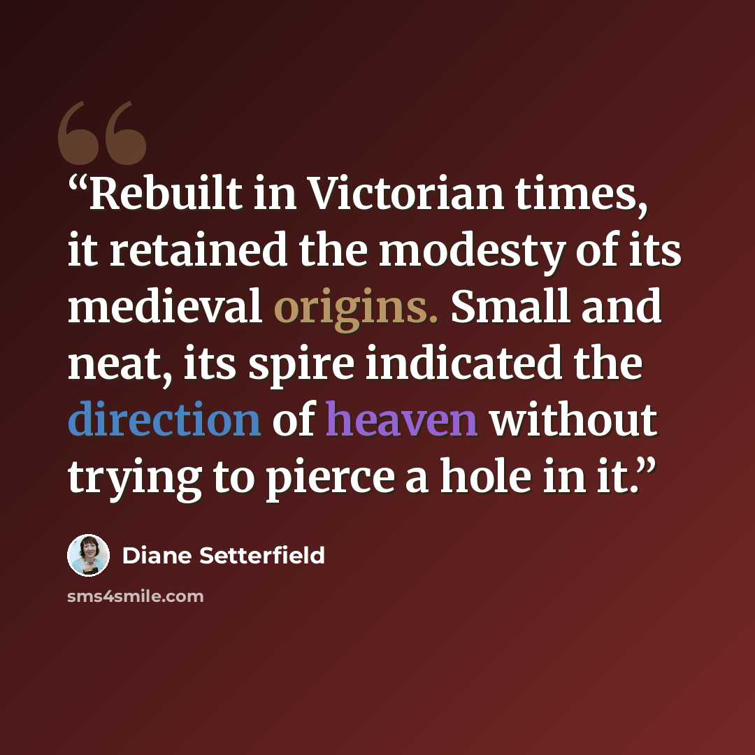 “Rebuilt in Victorian times, it retained the modesty of its medieval origins. Small and neat, its spire indicated the direction of heaven without trying to pierce a hole in it.” quote by Diane Setterfield