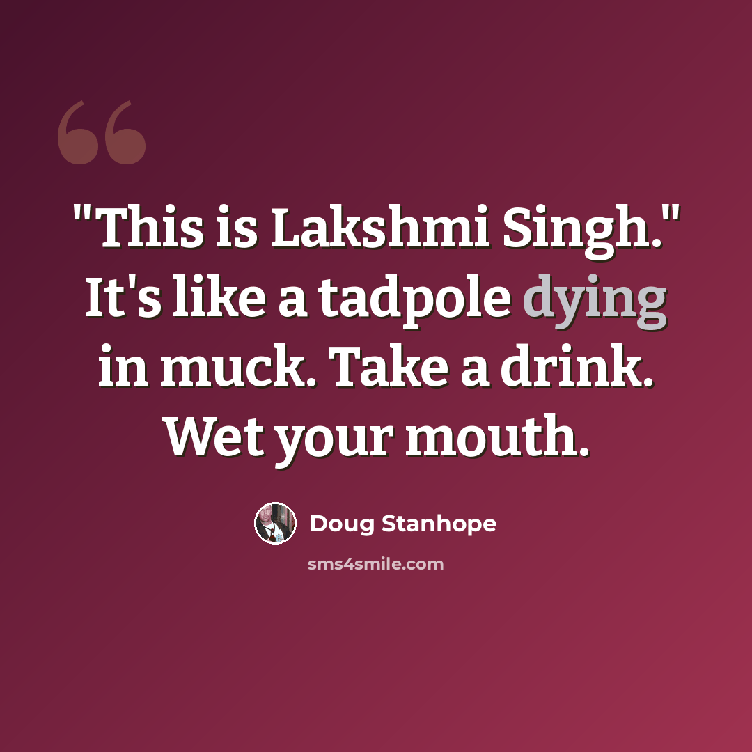 “"This is Lakshmi Singh." It's like a tadpole dying in muck. Take a drink. Wet your mouth.” quote by Doug Stanhope