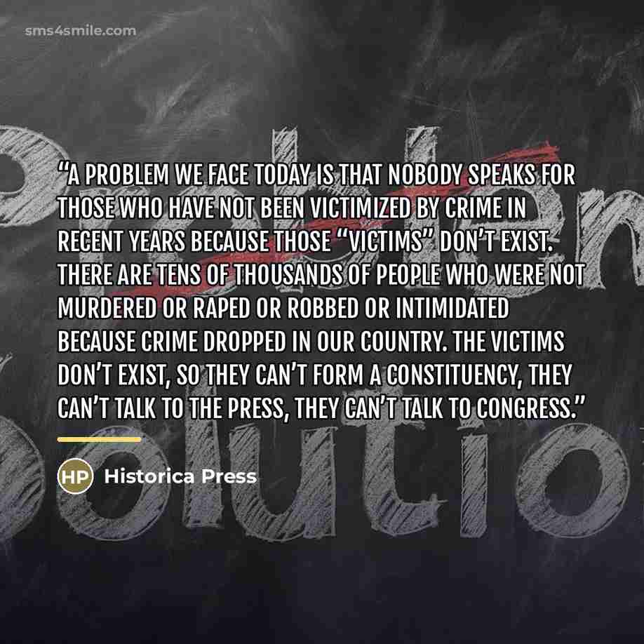 “A problem we face today is that nobody speaks for those who have not been victimized by crime in recent years because those “victims” don’t exist. There are tens of thousands of people who were not murdered or raped or robbed or intimidated because crime dropped in our country. The victims don’t…” quote by Historica Press