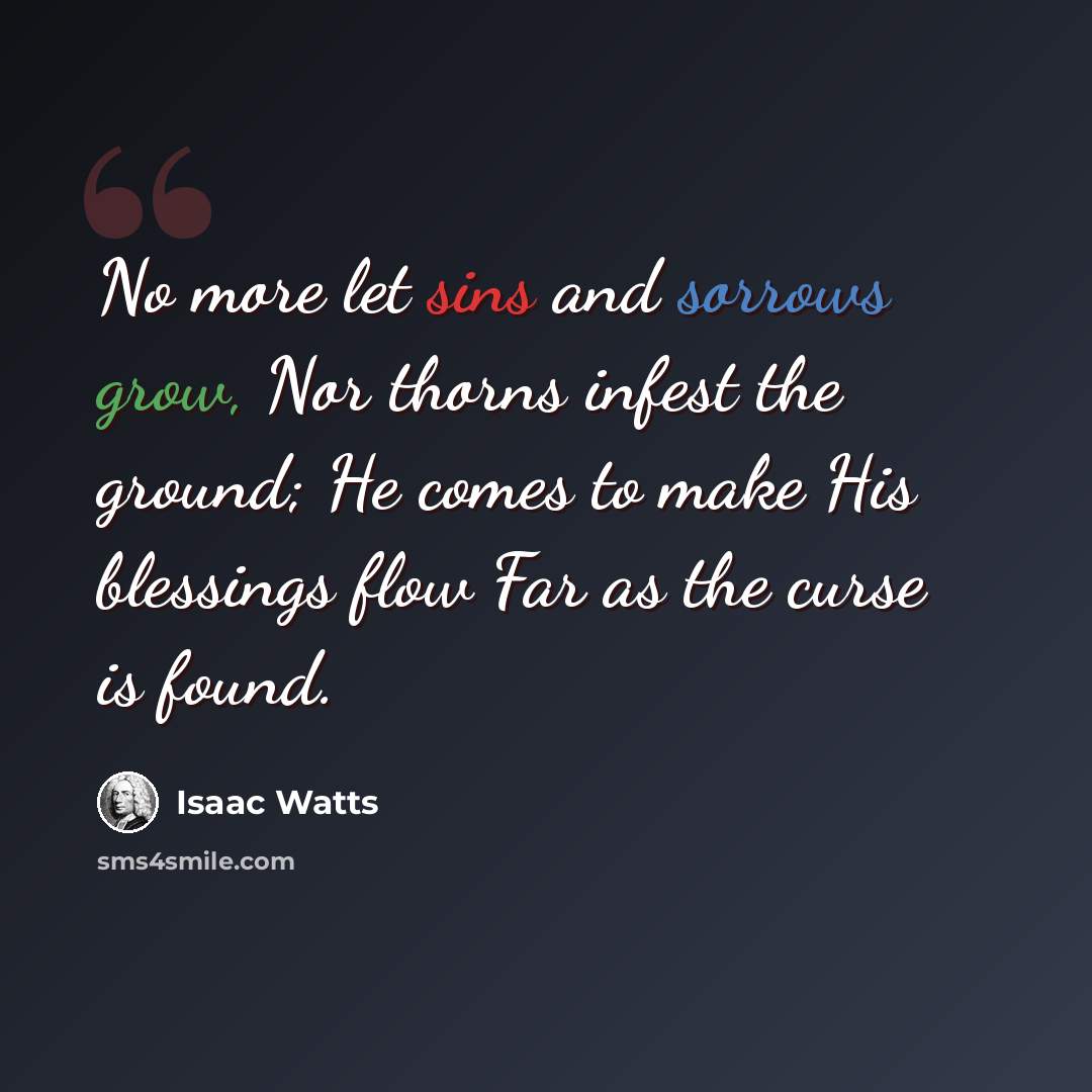 “No more let sins and sorrows grow, Nor thorns infest the ground; He comes to make His blessings flow Far as the curse is found.” quote by Isaac Watts