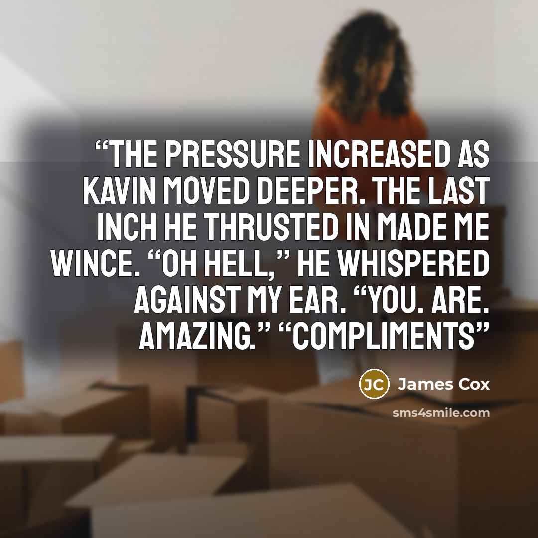 “The pressure increased as Kavin moved deeper. The last inch he thrusted in made me wince. “Oh hell,” he whispered against my ear. “You. Are. Amazing.” “Compliments” quote by James Cox