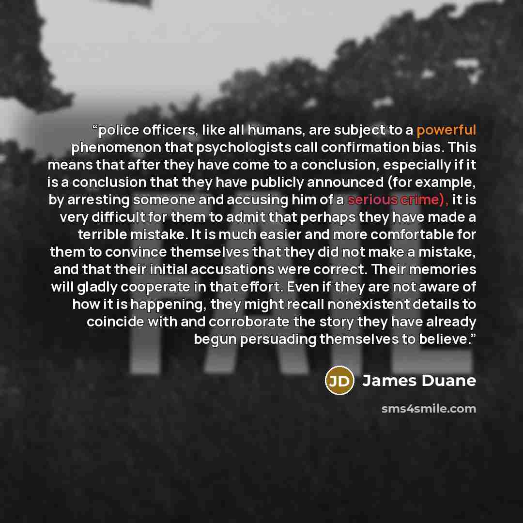 “police officers, like all humans, are subject to a powerful phenomenon that psychologists call confirmation bias. This means that after they have come to a conclusion, especially if it is a conclusion that they have publicly announced (for example, by arresting someone and accusing him of a…” quote by James Duane