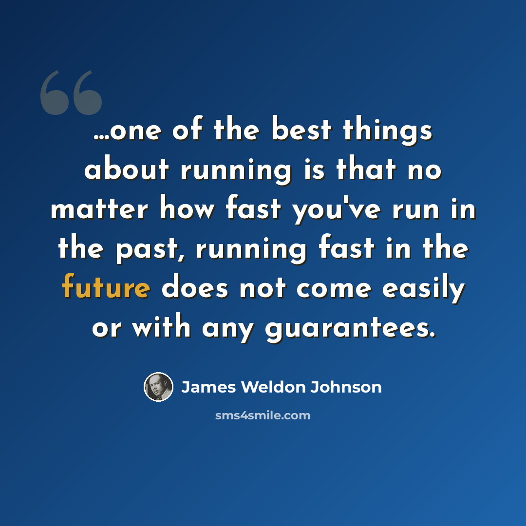 “...one of the best things about running is that no matter how fast you've run in the past, running fast in the future does not come easily or with any guarantees.” quote by James Weldon Johnson