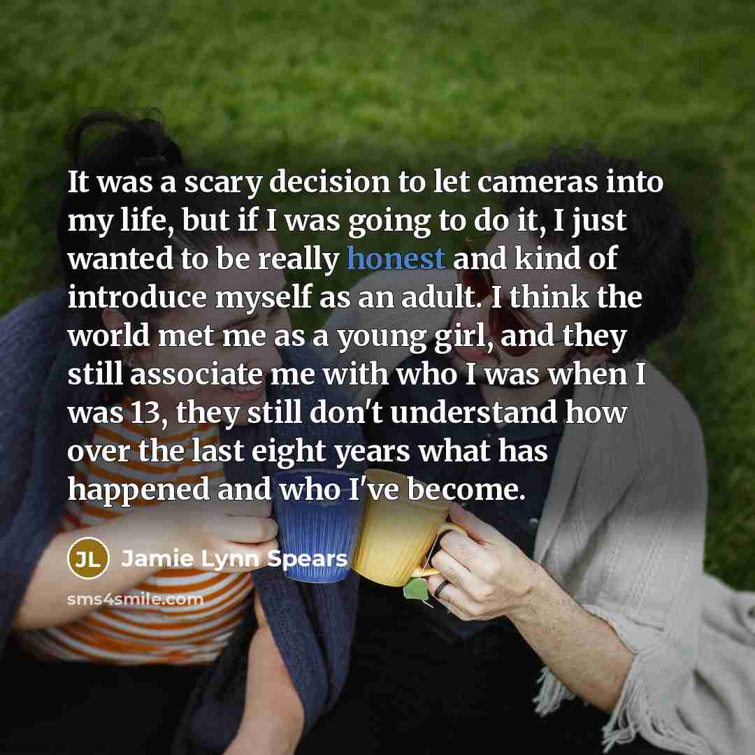 “It was a scary decision to let cameras into my life, but if I was going to do it, I just wanted to be really honest and kind of introduce myself as an adult. I think the world met me as a young girl, and they still associate me with who I was when I was 13, they still don't understand how over the…” quote by Jamie Lynn Spears