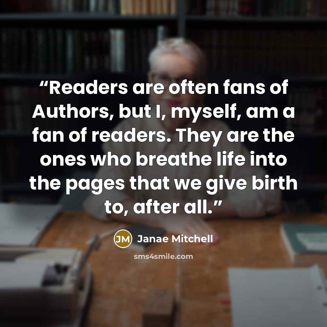 “Readers are often fans of Authors, but I, myself, am a fan of readers. They are the ones who breathe life into the pages that we give birth to, after all.” quote by Janae Mitchell