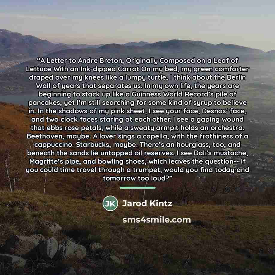 “A Letter to Andre Breton, Originally Composed on a Leaf of Lettuce With an Ink-dipped Carrot On my bed, my green comforter draped over my knees like a lumpy turtle, I think about the Berlin Wall of years that separates us. In my own life, the years are beginning to stack up like a Guinness World…” quote by Jarod Kintz