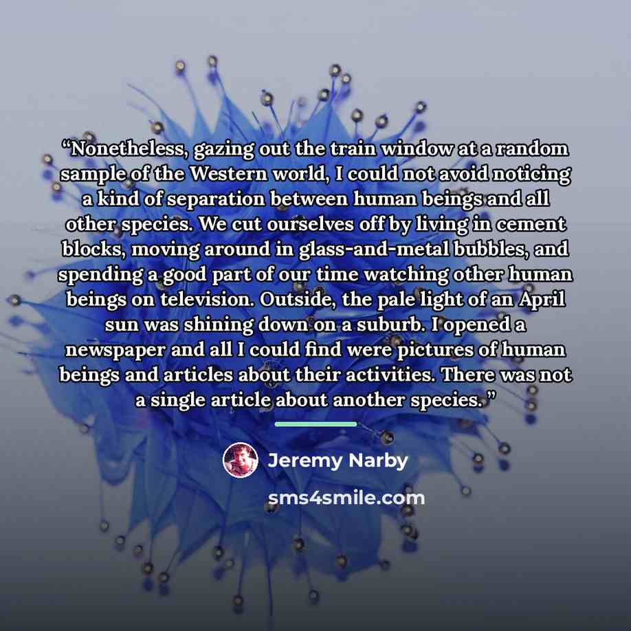 “Nonetheless, gazing out the train window at a random sample of the Western world, I could not avoid noticing a kind of separation between human beings and all other species. We cut ourselves off by living in cement blocks, moving around in glass-and-metal bubbles, and spending a good part of our…” quote by Jeremy Narby
