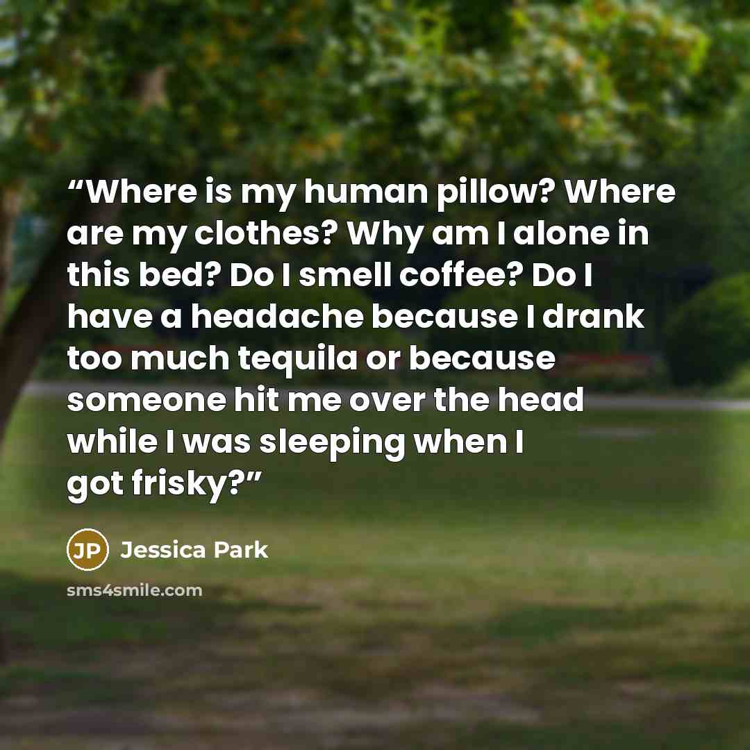 “Where is my human pillow? Where are my clothes? Why am I alone in this bed? Do I smell coffee? Do I have a headache because I drank too much tequila or because someone hit me over the head while I was sleeping when I got frisky?” quote by Jessica Park