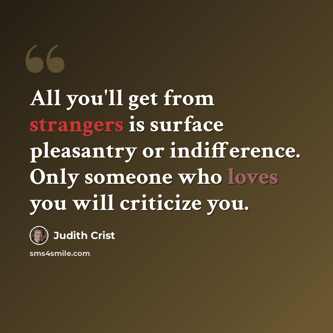 “All you'll get from strangers is surface pleasantry or indifference. Only someone who loves you will criticize you.” quote by Judith Crist