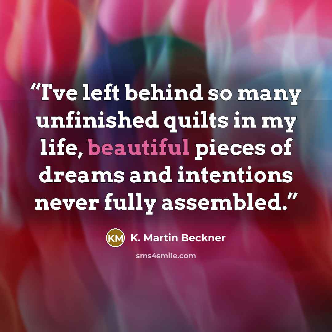 “I've left behind so many unfinished quilts in my life, beautiful pieces of dreams and intentions never fully assembled.” quote by K. Martin Beckner