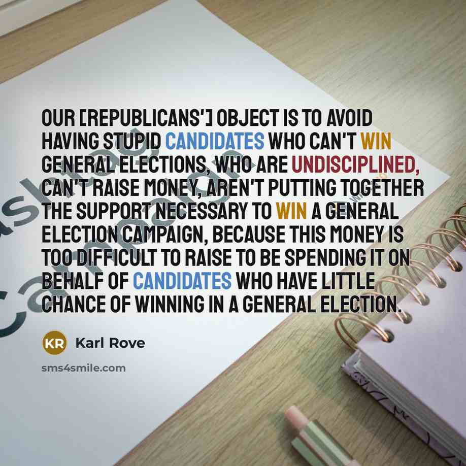 “Our [Republicans'] object is to avoid having stupid candidates who can't win general elections, who are undisciplined, can't raise money, aren't putting together the support necessary to win a general election campaign, because this money is too difficult to raise to be spending it on behalf of…” quote by Karl Rove