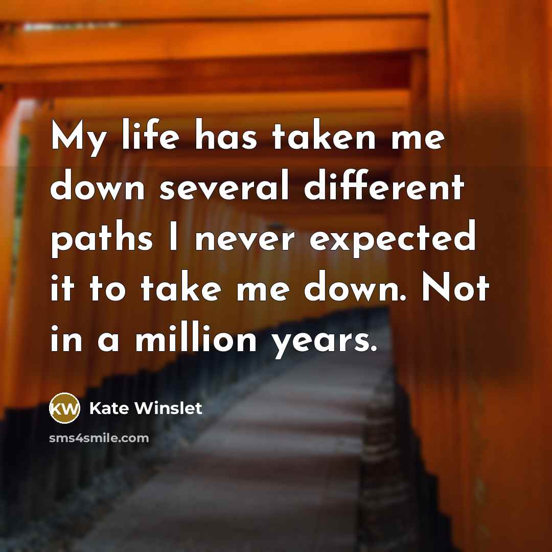 “My life has taken me down several different paths I never expected it to take me down. Not in a million years.” quote by Kate Winslet
