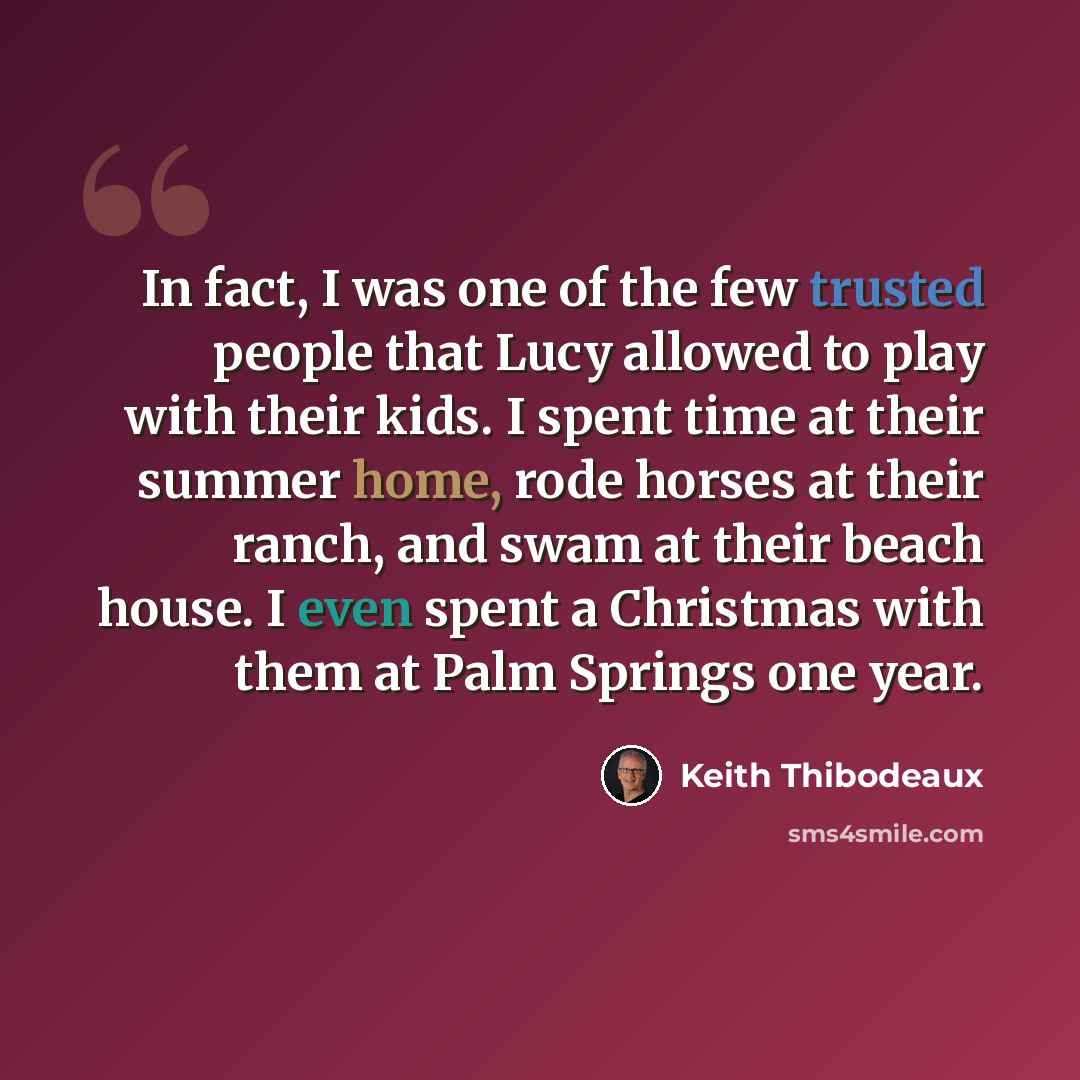 “In fact, I was one of the few trusted people that Lucy allowed to play with their kids. I spent time at their summer home, rode horses at their ranch, and swam at their beach house. I even spent a Christmas with them at Palm Springs one year.” quote by Keith Thibodeaux