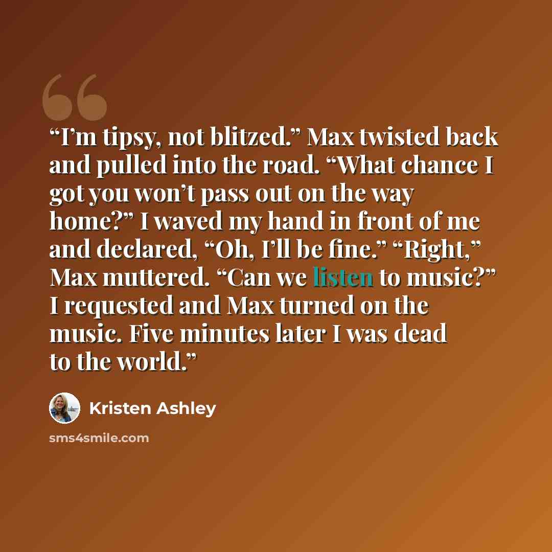 “I’m tipsy, not blitzed.” Max twisted back and pulled into the road. “What chance I got you won’t pass out on the way home?” I waved my hand in front of me and declared, “Oh, I’ll be fine.” “Right,” Max muttered. “Can we listen to music?” I requested and Max turned on the music. Five minutes later…” quote by Kristen Ashley