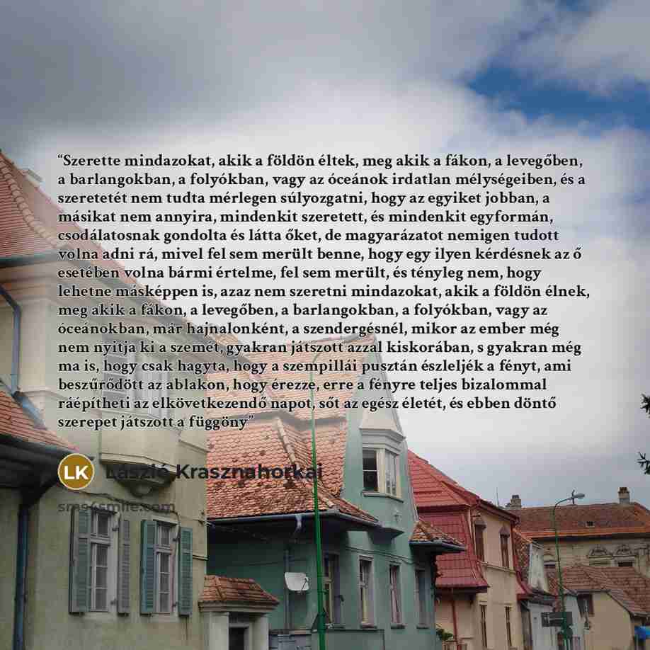 “Szerette mindazokat, akik a földön éltek, meg akik a fákon, a levegőben, a barlangokban, a folyókban, vagy az óceánok irdatlan mélységeiben, és a szeretetét nem tudta mérlegen súlyozgatni, hogy az egyiket jobban, a másikat nem annyira, mindenkit szeretett, és mindenkit egyformán, csodálatosnak…” quote by László Krasznahorkai