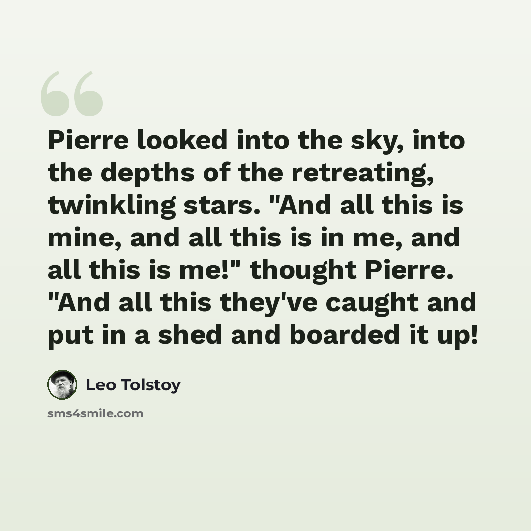 “Pierre looked into the sky, into the depths of the retreating, twinkling stars. "And all this is mine, and all this is in me, and all this is me!" thought Pierre. "And all this they've caught and put in a shed and boarded it up!” quote by Leo Tolstoy