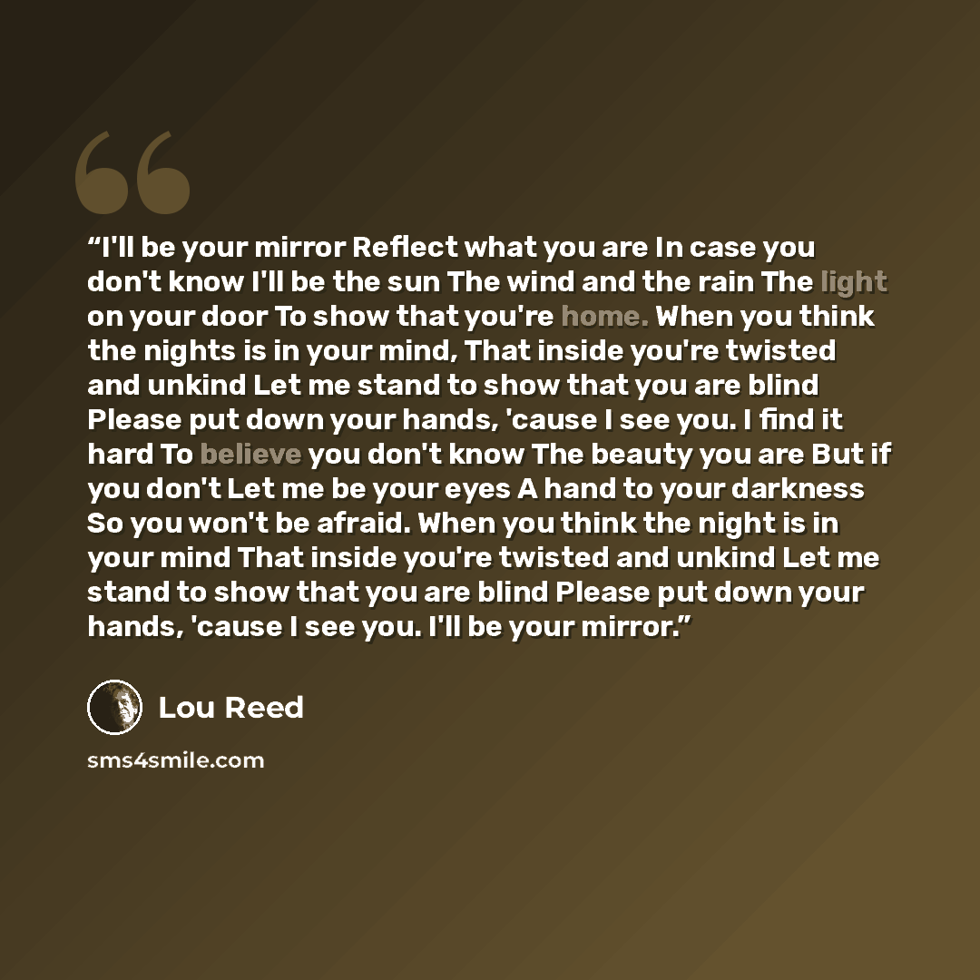 “I'll be your mirror Reflect what you are In case you don't know I'll be the sun The wind and the rain The light on your door To show that you're home. When you think the nights is in your mind, That inside you're twisted and unkind Let me stand to show that you are blind Please put down your…” quote by Lou Reed