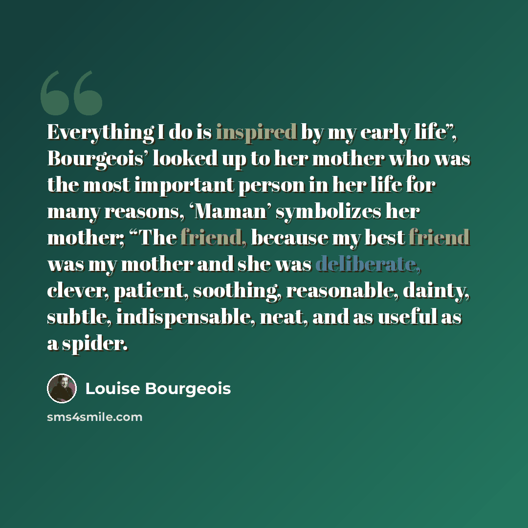 “Everything I do is inspired by my early life”, Bourgeois’ looked up to her mother who was the most important person in her life for many reasons, ‘Maman’ symbolizes her mother; “The friend, because my best friend was my mother and she was deliberate, clever, patient, soothing, reasonable, dainty…” quote by Louise Bourgeois