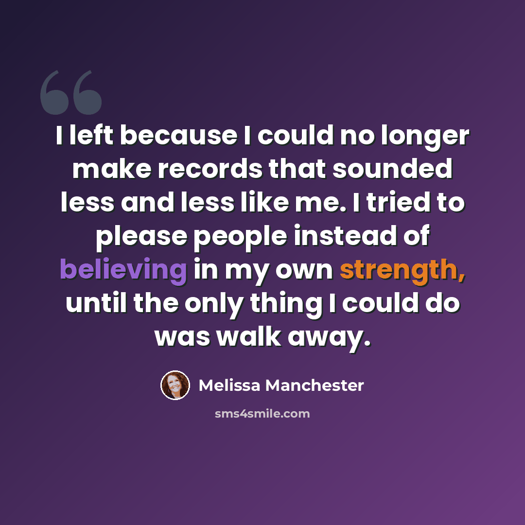 “I left because I could no longer make records that sounded less and less like me. I tried to please people instead of believing in my own strength, until the only thing I could do was walk away.” quote by Melissa Manchester