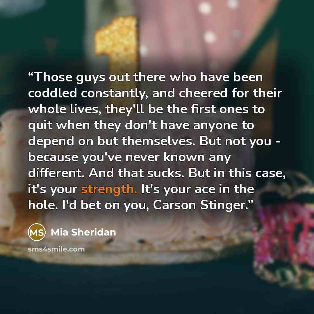 “Those guys out there who have been coddled constantly, and cheered for their whole lives, they'll be the first ones to quit when they don't have anyone to depend on but themselves. But not you - because you've never known any different. And that sucks. But in this case, it's your strength. It's…” quote by Mia Sheridan