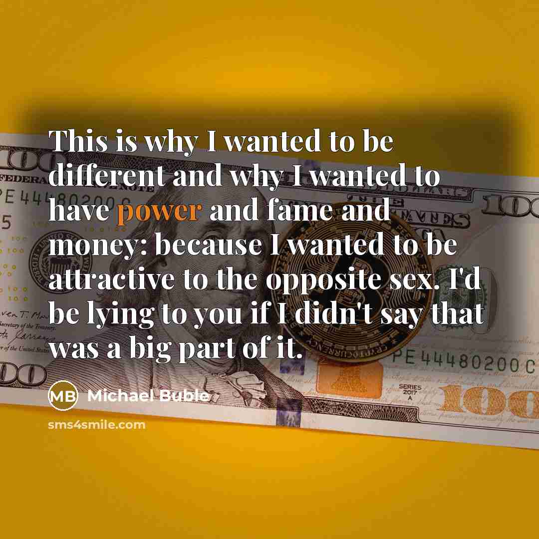 “This is why I wanted to be different and why I wanted to have power and fame and money: because I wanted to be attractive to the opposite sex. I'd be lying to you if I didn't say that was a big part of it.” quote by Michael Buble