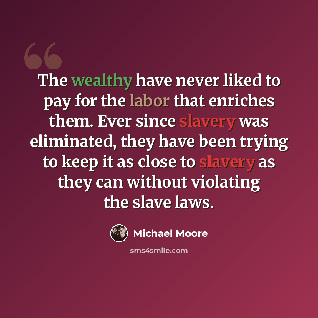 “The wealthy have never liked to pay for the labor that enriches them. Ever since slavery was eliminated, they have been trying to keep it as close to slavery as they can without violating the slave laws.” quote by Michael Moore