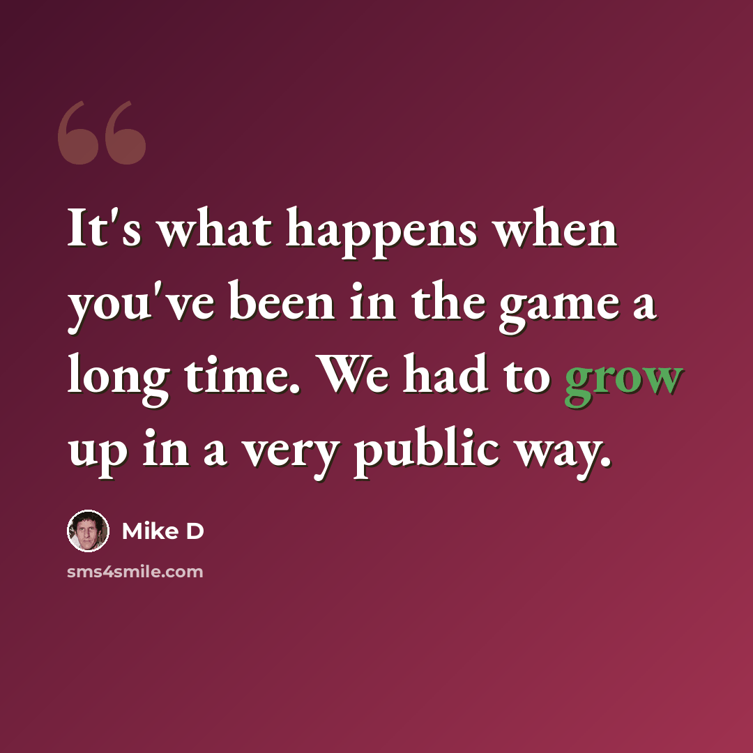 “It's what happens when you've been in the game a long time. We had to grow up in a very public way.” quote by Mike D