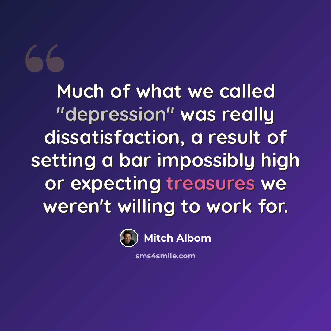 “Much of what we called "depression" was really dissatisfaction, a result of setting a bar impossibly high or expecting treasures we weren't willing to work for.” quote by Mitch Albom